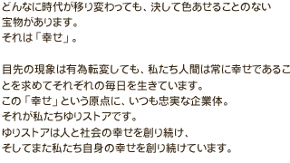 どんなに時代が移り変わっても、決して色あせることのない宝物があります。それは「幸せ」。目先の現象は有為転変しても、私たち人間は常に幸せであることを求めてそれぞれの毎日を生きています。この「幸せ」という原点に、いつも忠実な企業体。それが私たちゆりストアです。ゆりストアは人と社会の幸せを創り続け、そしてまた私たち自身の幸せを創り続けています。